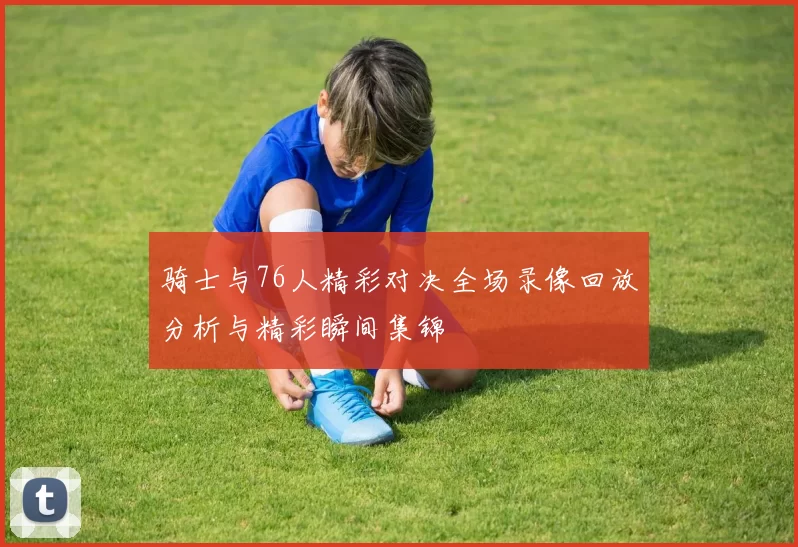 骑士与76人精彩对决全场录像回放分析与精彩瞬间集锦